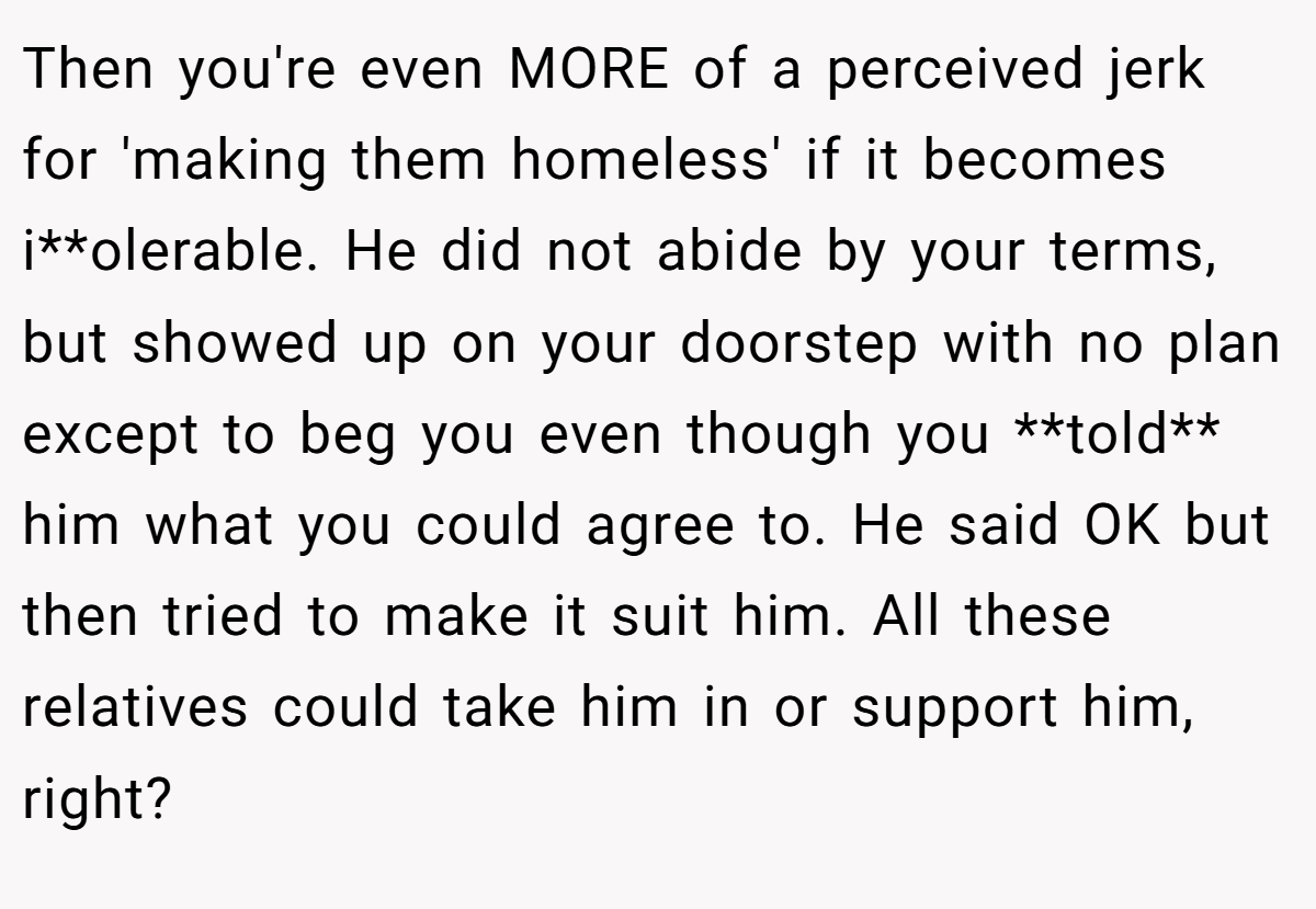 Then you're even MORE of a perceived jerk for 'making them homeless' if it becomes i**olerable. He did not abide by your terms, but showed up on your doorstep with no plan except to beg you even though you **told** him what you could agree to. He said OK but then tried to make it suit him. All these relatives could take him in or support him, right?