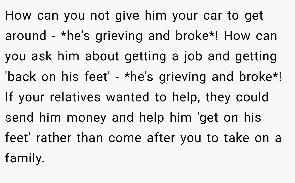 How can you not give him your car to get around - *he's grieving and broke*! How can you ask him about getting a job and getting 'back on his feet' - *he's grieving and broke*! If your relatives wanted to help, they could send him money and help him 'get on his feet' rather than come after you to take on a family.