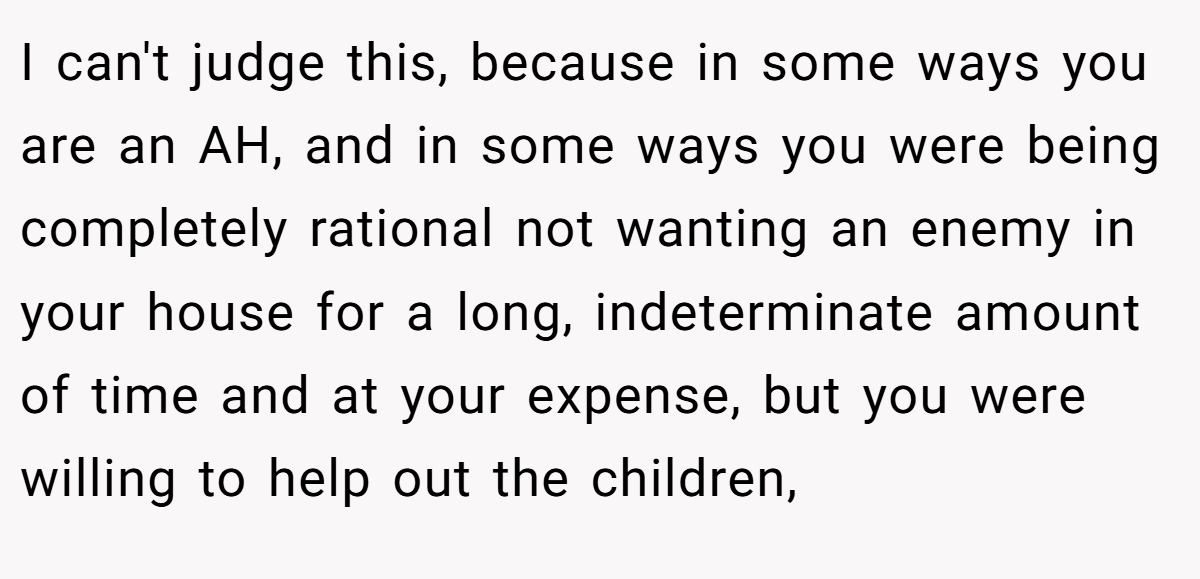 I can't judge this, because in some ways you are an AH, and in some ways you were being completely rational not wanting an enemy in your house for a long, indeterminate amount of time and at your expense, but you were willing to help out the children,