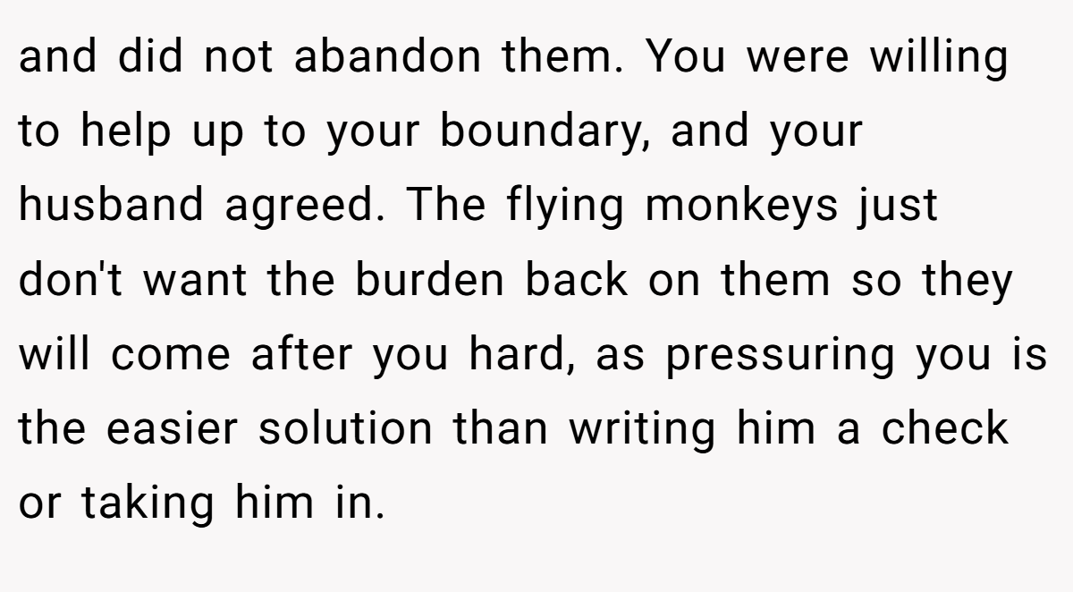 and did not abandon them. You were willing to help up to your boundary, and your husband agreed. The flying monkeys just don't want the burden back on them so they will come after you hard, as pressuring you is the easier solution than writing him a check or taking him in.