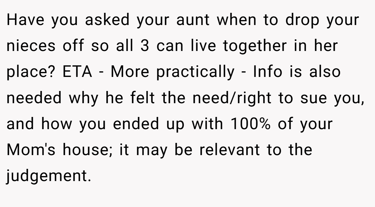 Have you asked your aunt when to drop your nieces off so all 3 can live together in her place? ETA - More practically - Info is also needed why he felt the need/right to sue you, and how you ended up with 100% of your Mom's house; it may be relevant to the judgement.
