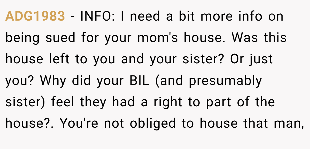 ADG1983 − INFO: I need a bit more info on being sued for your mom's house. Was this house left to you and your sister? Or just you? Why did your BIL (and presumably sister) feel they had a right to part of the house?. ​You're not obliged to house that man,