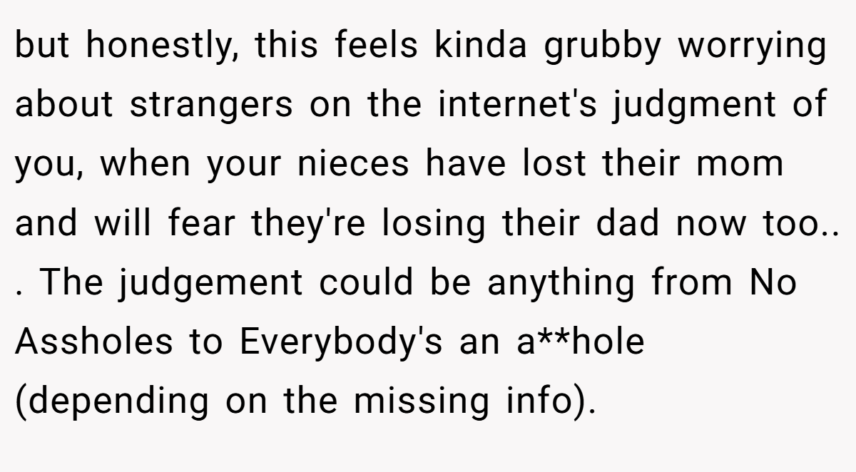 but honestly, this feels kinda grubby worrying about strangers on the internet's judgment of you, when your nieces have lost their mom and will fear they're losing their dad now too.. ​. The judgement could be anything from No Assholes to Everybody's an a**hole (depending on the missing info).