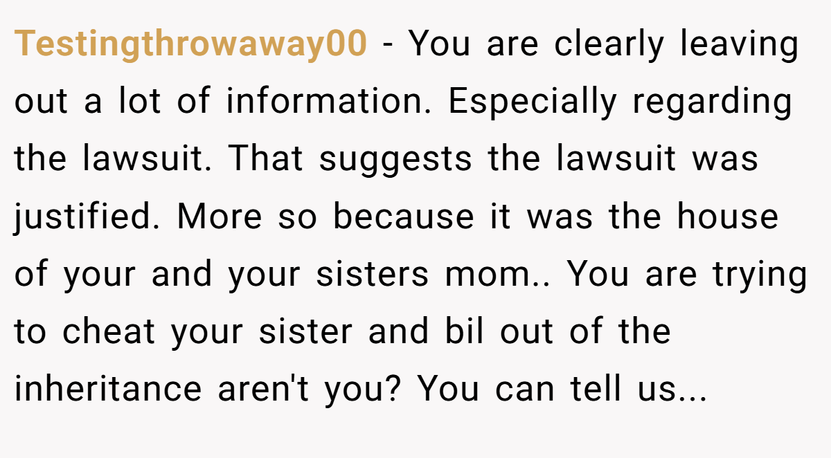 Testingthrowaway00 − You are clearly leaving out a lot of information. Especially regarding the lawsuit. That suggests the lawsuit was justified. More so because it was the house of your and your sisters mom.. You are trying to cheat your sister and bil out of the inheritance aren't you? You can tell us...