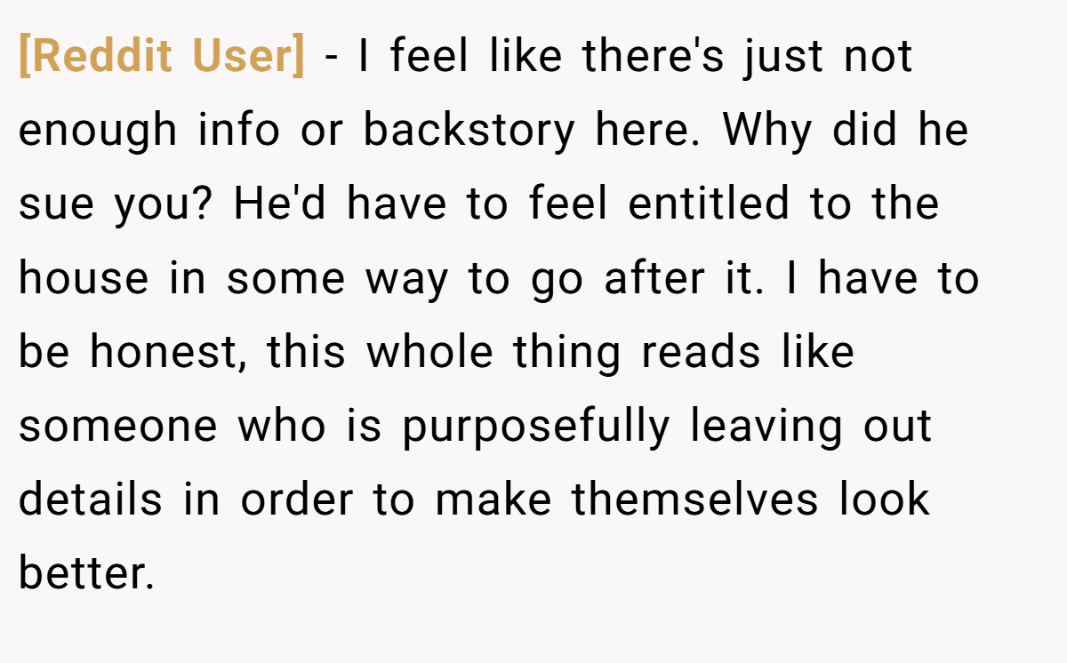 [Reddit User] − I feel like there's just not enough info or backstory here. Why did he sue you? He'd have to feel entitled to the house in some way to go after it. I have to be honest, this whole thing reads like someone who is purposefully leaving out details in order to make themselves look better.