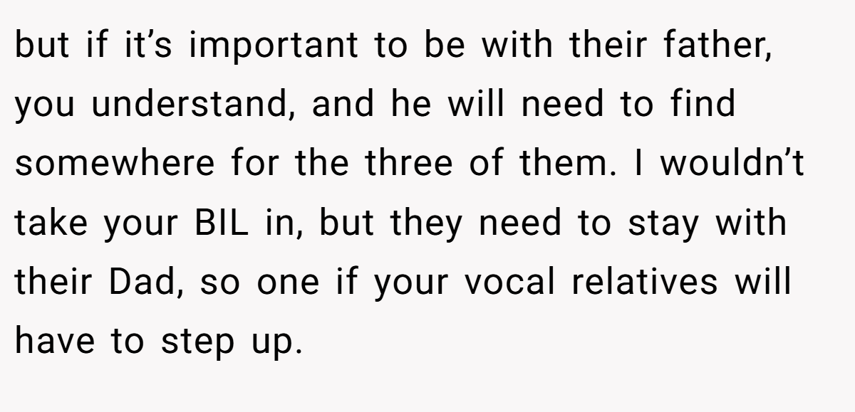 but if it’s important to be with their father, you understand, and he will need to find somewhere for the three of them. I wouldn’t take your BIL in, but they need to stay with their Dad, so one if your vocal relatives will have to step up.