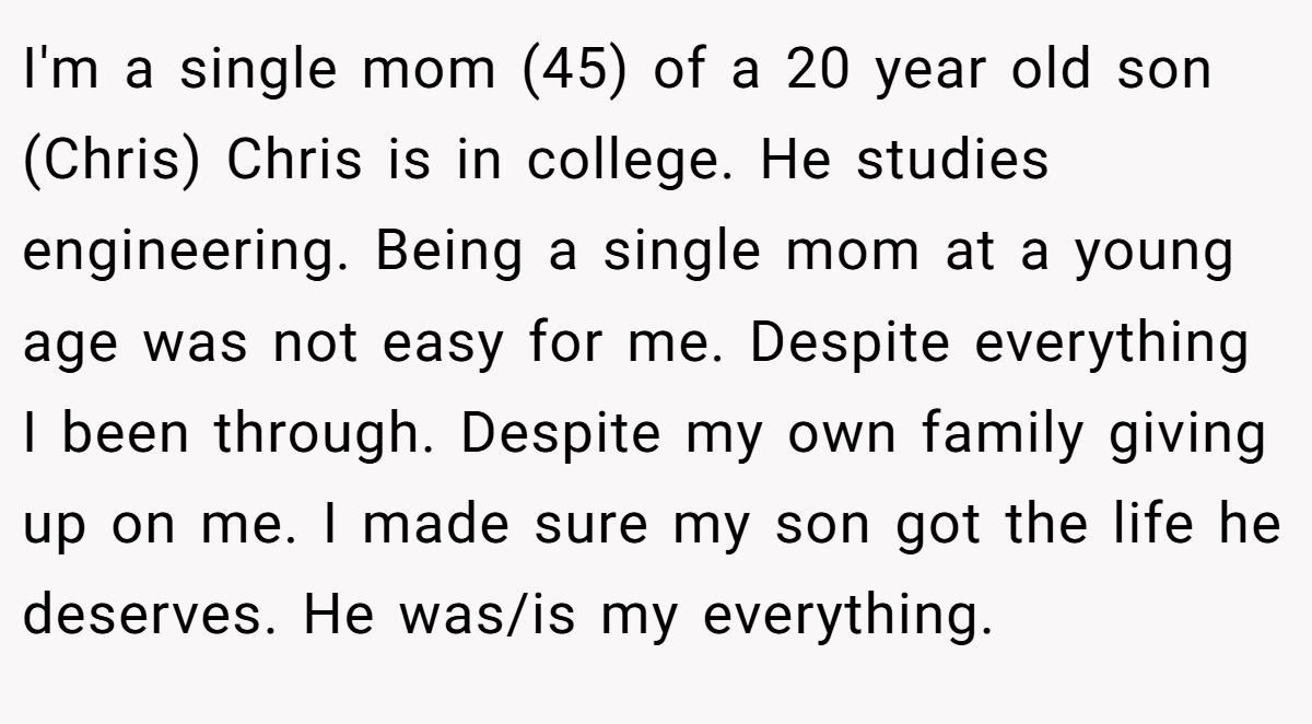 I'm a single mom (45) of a 20 year old son (Chris) Chris is in college. He studies engineering. Being a single mom at a young age was not easy for me. Despite everything I been through. Despite my own family giving up on me. I made sure my son got the life he deserves. He was/is my everything.