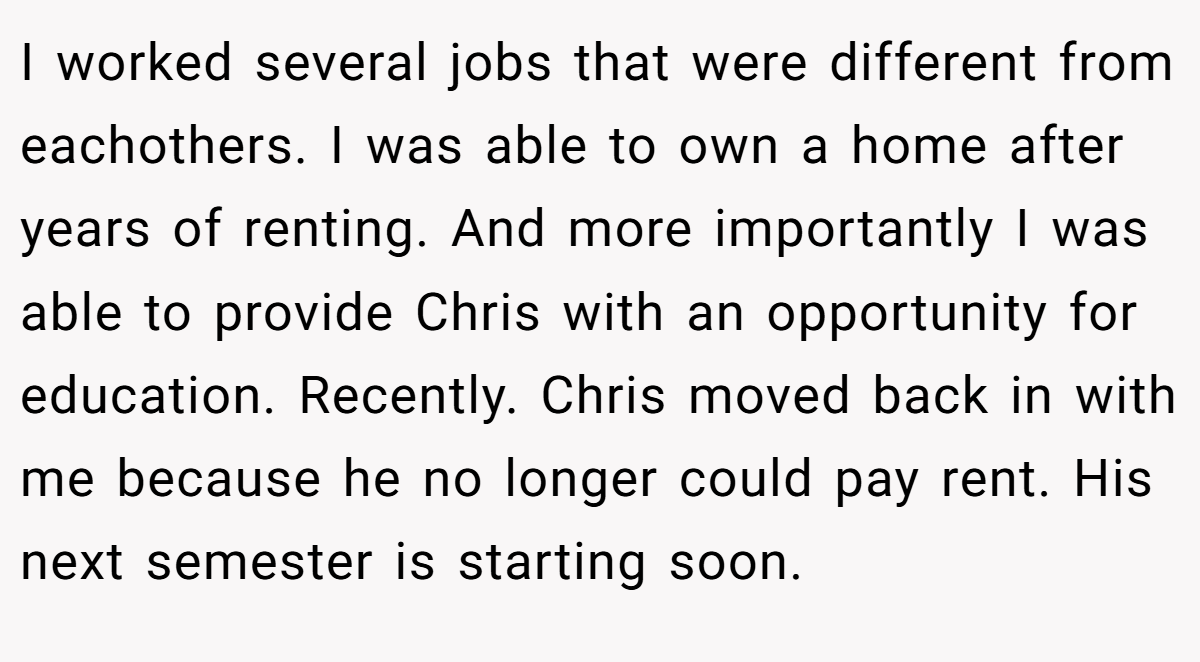 I worked several jobs that were different from eachothers. I was able to own a home after years of renting. And more importantly I was able to provide Chris with an opportunity for education. Recently. Chris moved back in with me because he no longer could pay rent. His next semester is starting soon.