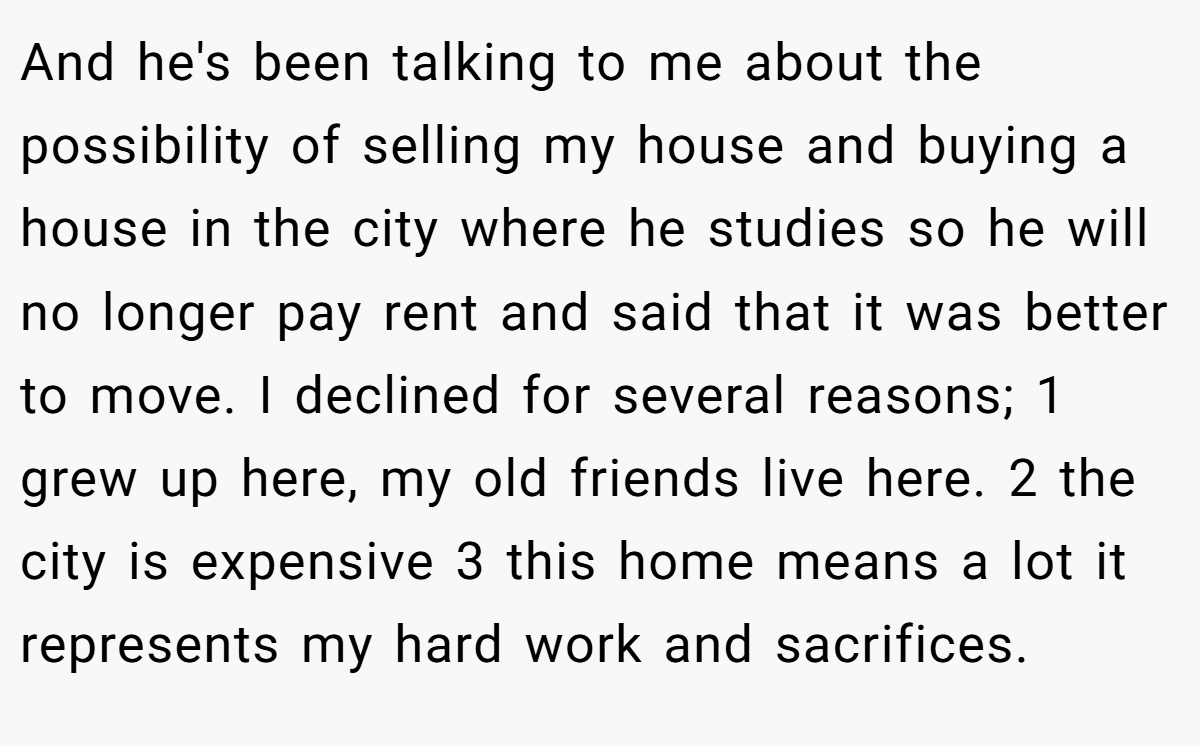 And he's been talking to me about the possibility of selling my house and buying a house in the city where he studies so he will no longer pay rent and said that it was better to move. I declined for several reasons; 1 grew up here, my old friends live here. 2 the city is expensive 3 this home means a lot it represents my hard work and sacrifices.
