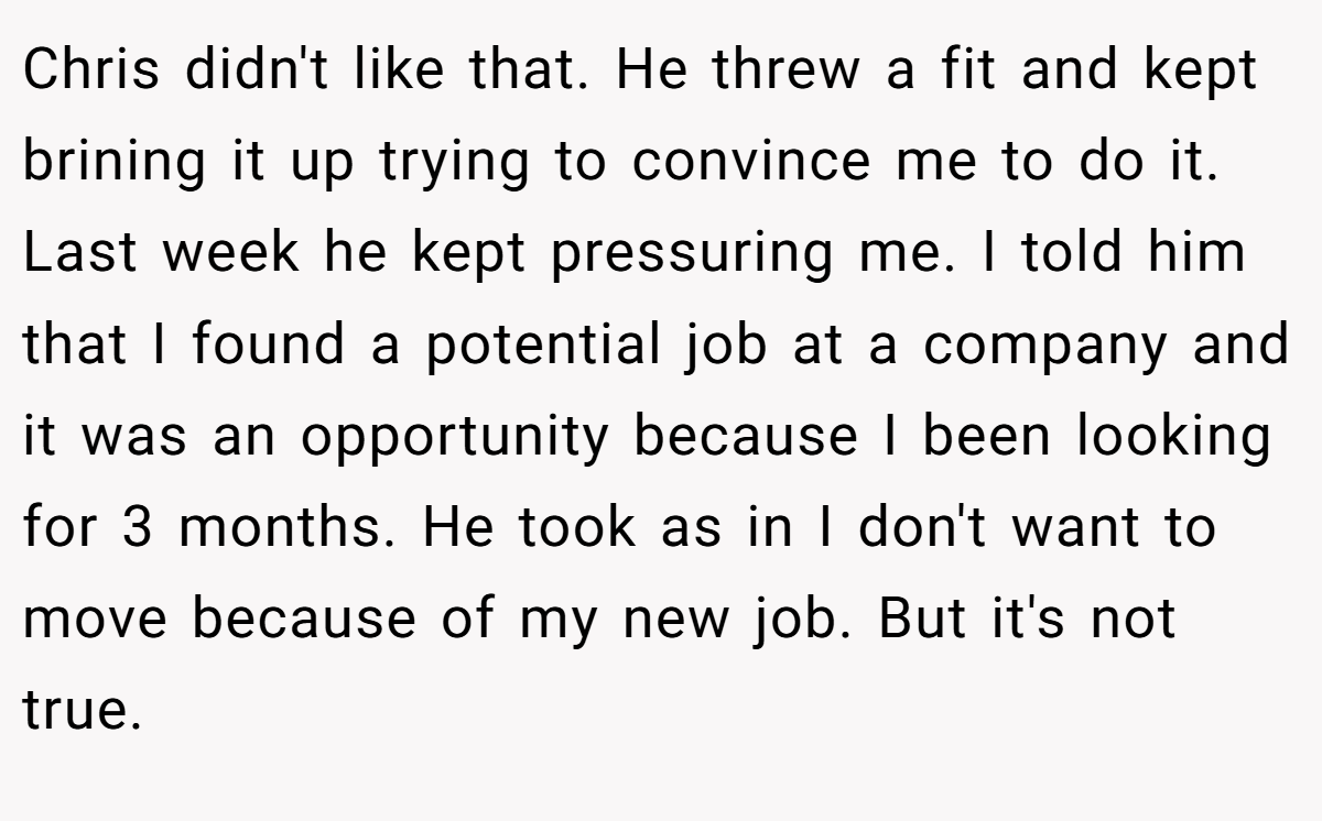 Chris didn't like that. He threw a fit and kept brining it up trying to convince me to do it. Last week he kept pressuring me. I told him that I found a potential job at a company and it was an opportunity because I been looking for 3 months. He took as in I don't want to move because of my new job. But it's not true.