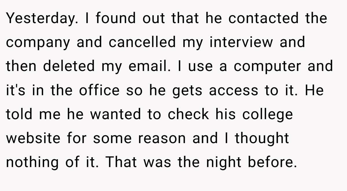 Yesterday. I found out that he contacted the company and cancelled my interview and then deleted my email. I use a computer and it's in the office so he gets access to it. He told me he wanted to check his college website for some reason and I thought nothing of it. That was the night before.