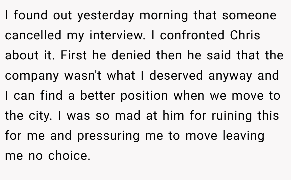 I found out yesterday morning that someone cancelled my interview. I confronted Chris about it. First he denied then he said that the company wasn't what I deserved anyway and I can find a better position when we move to the city. I was so mad at him for ruining this for me and pressuring me to move leaving me no choice.