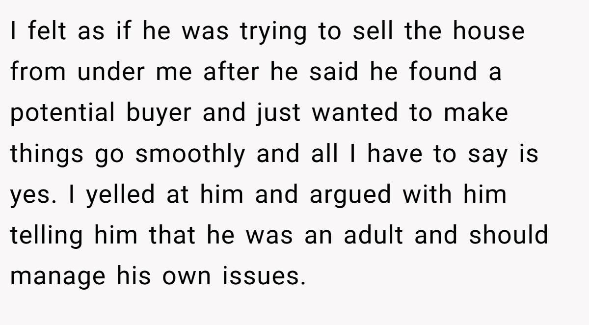 I felt as if he was trying to sell the house from under me after he said he found a potential buyer and just wanted to make things go smoothly and all I have to say is yes. I yelled at him and argued with him telling him that he was an adult and should manage his own issues.
