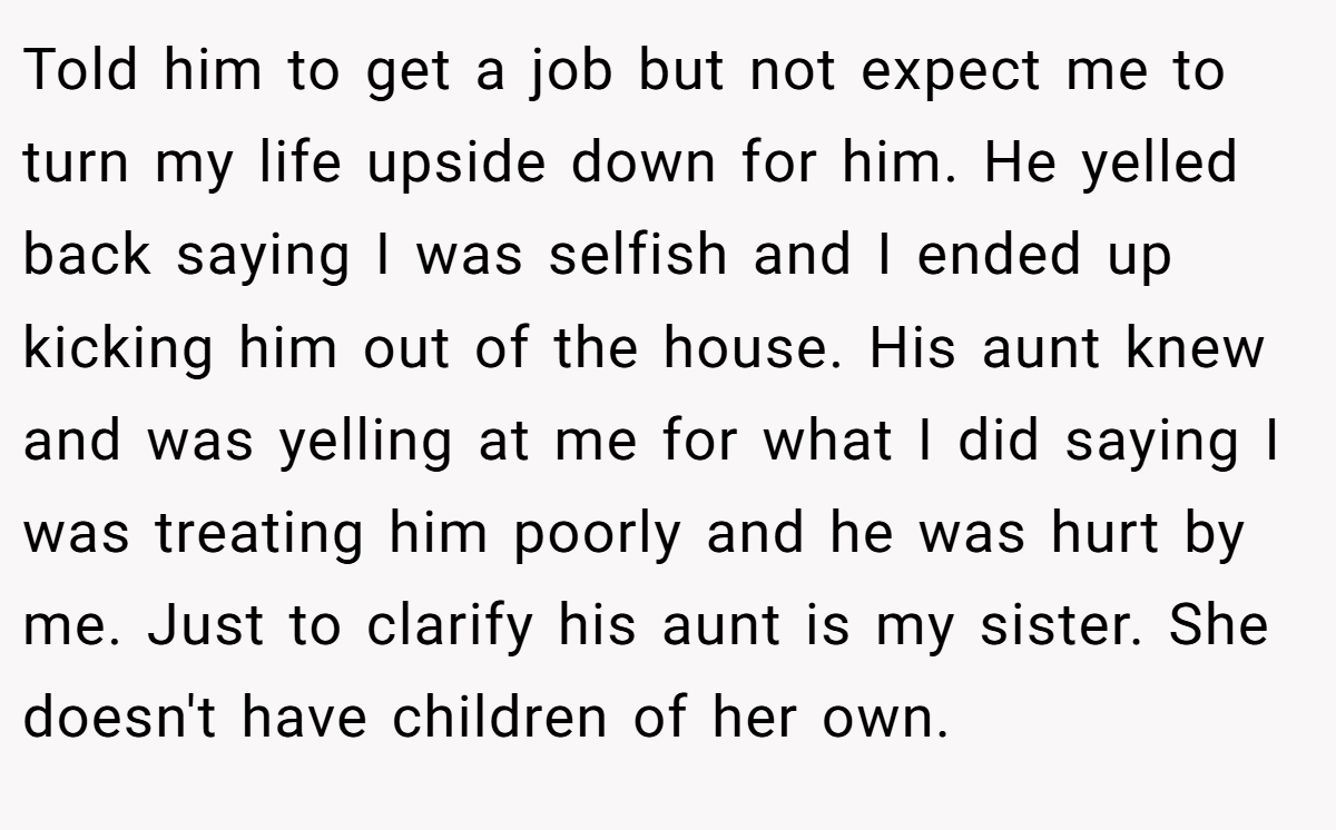 Told him to get a job but not expect me to turn my life upside down for him. He yelled back saying I was selfish and I ended up kicking him out of the house. His aunt knew and was yelling at me for what I did saying I was treating him poorly and he was hurt by me. Just to clarify his aunt is my sister. She doesn't have children of her own.