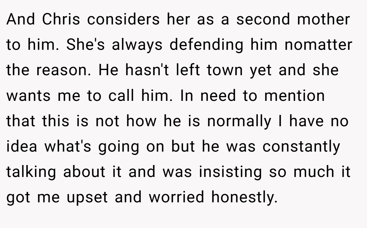 And Chris considers her as a second mother to him. She's always defending him nomatter the reason. He hasn't left town yet and she wants me to call him. In need to mention that this is not how he is normally I have no idea what's going on but he was constantly talking about it and was insisting so much it got me upset and worried honestly.