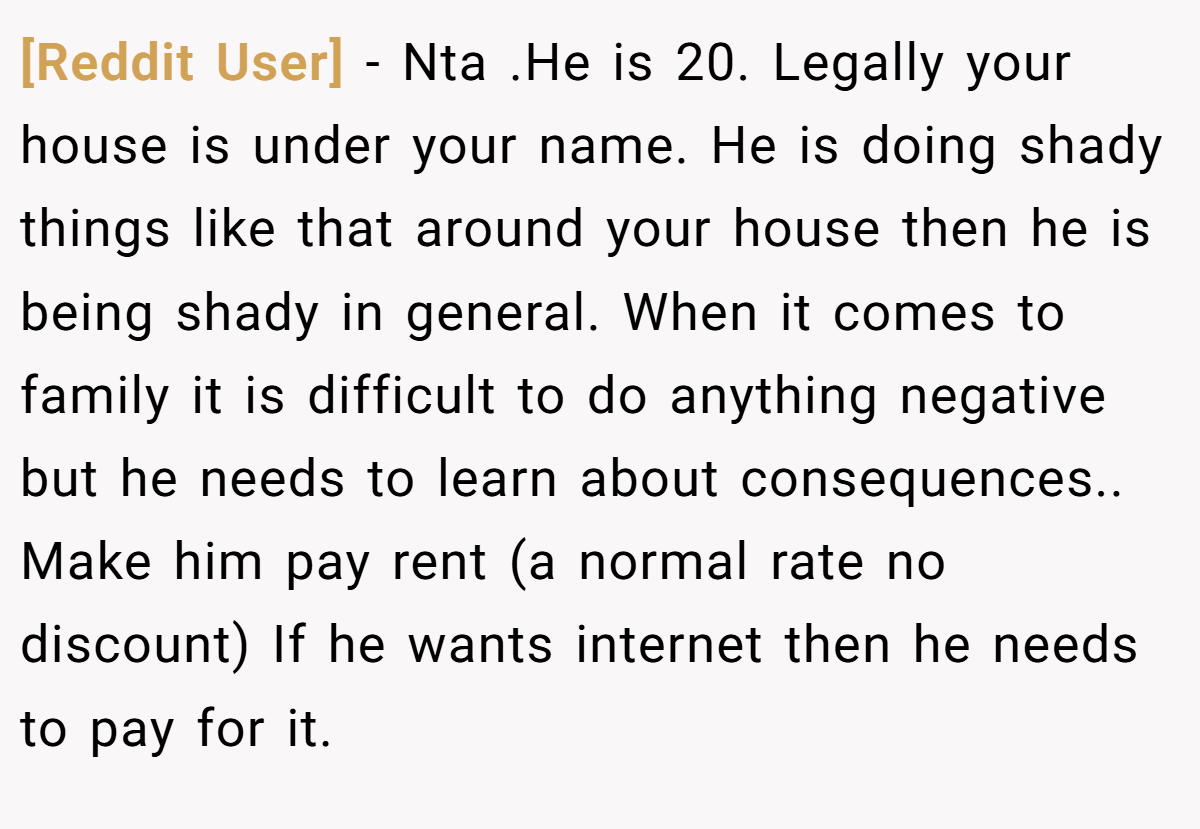 [Reddit User] - Nta .He is 20. Legally your house is under your name. He is doing shady things like that around your house then he is being shady in general. When it comes to family it is difficult to do anything negative but he needs to learn about consequences.. Make him pay rent (a normal rate no discount) If he wants internet then he needs to pay for it.