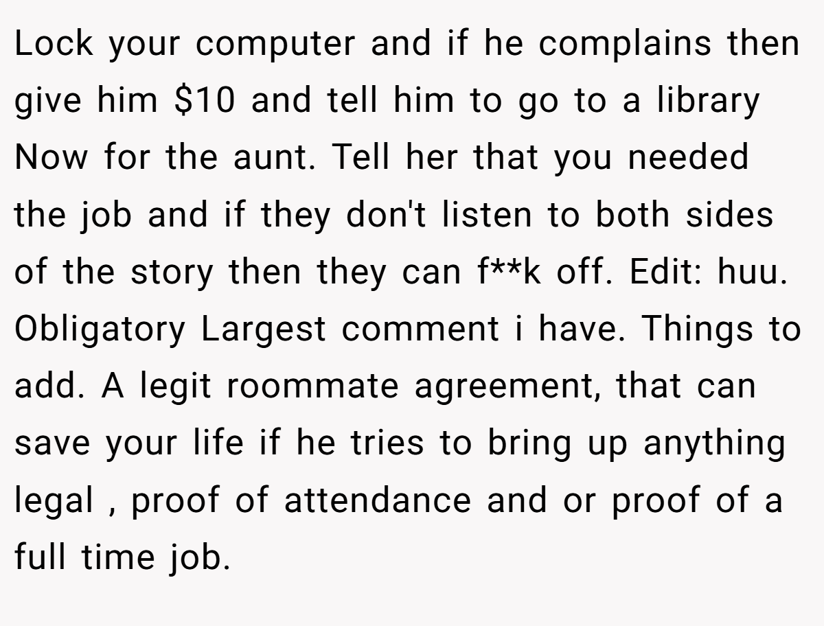 Lock your computer and if he complains then give him $10 and tell him to go to a library Now for the aunt. Tell her that you needed the job and if they don't listen to both sides of the story then they can f**k off. Edit: huu. Obligatory Largest comment i have. Things to add. A legit roommate agreement, that can save your life if he tries to bring up anything legal , proof of attendance and or proof of a full time job.