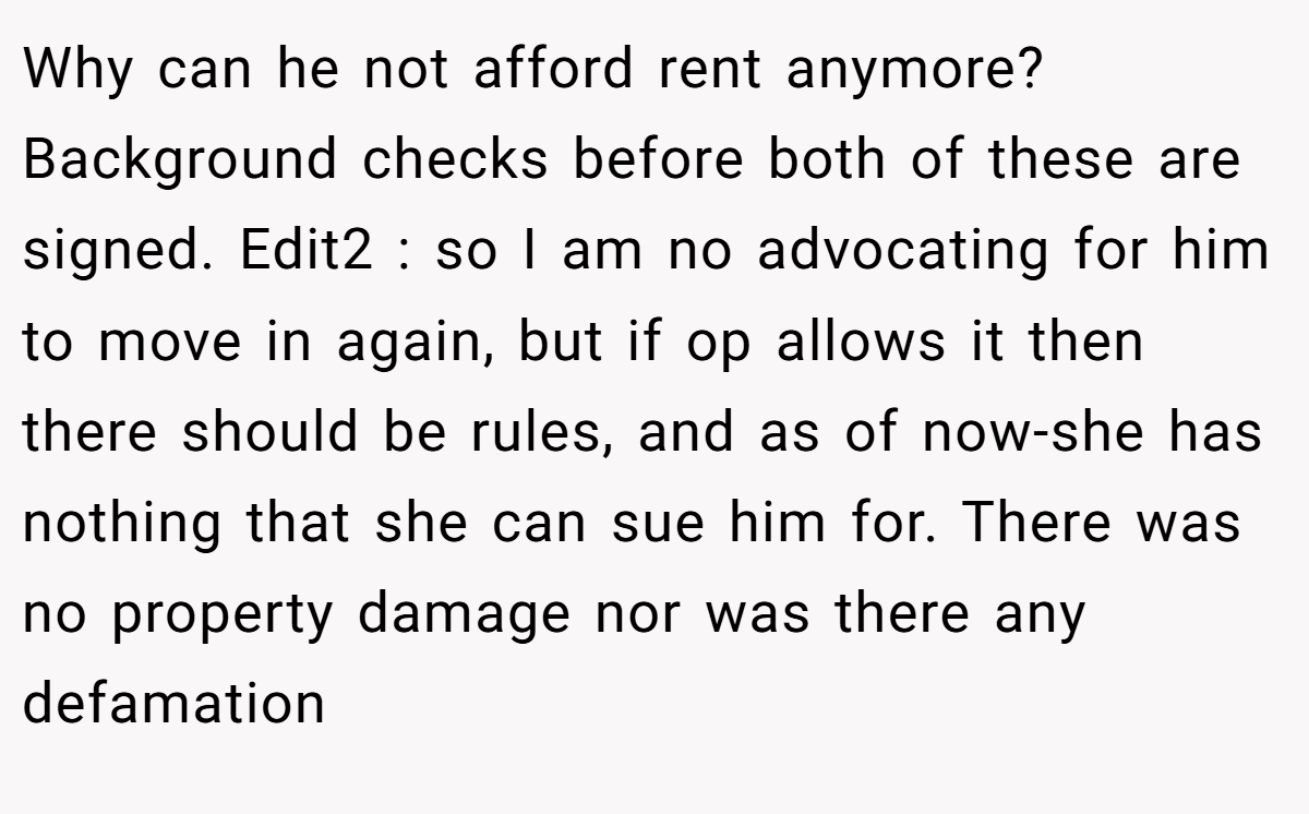 Why can he not afford rent anymore? Background checks before both of these are signed. Edit2 : so I am no advocating for him to move in again, but if op allows it then there should be rules, and as of now-she has nothing that she can sue him for. There was no property damage nor was there any defamation