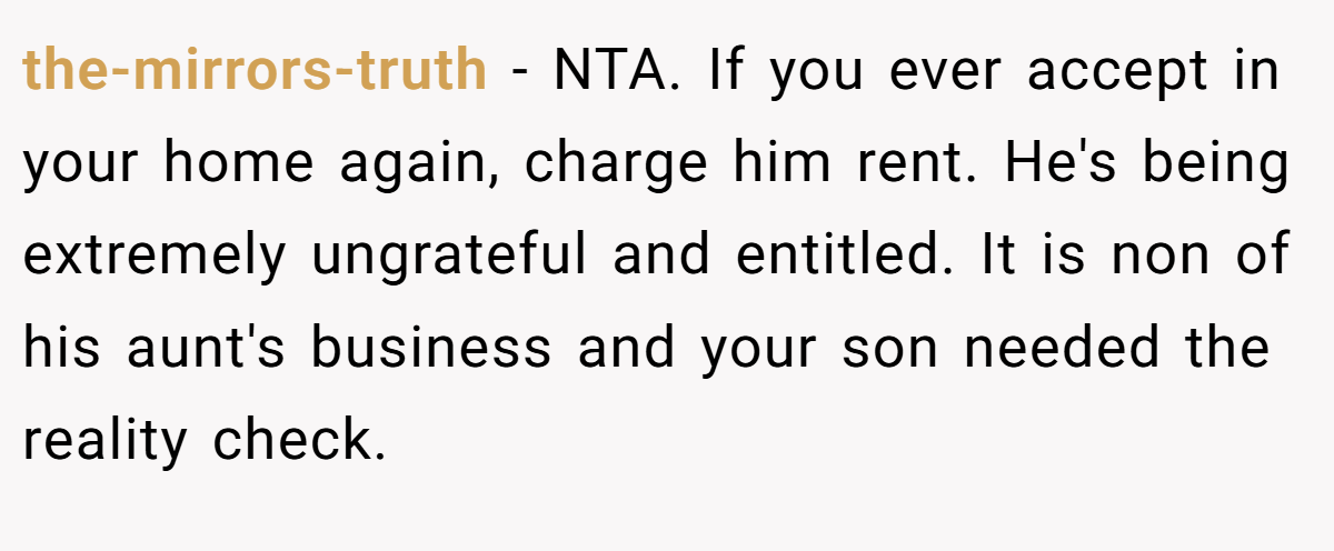 the-mirrors-truth - NTA. If you ever accept in your home again, charge him rent. He's being extremely ungrateful and entitled. It is non of his aunt's business and your son needed the reality check.