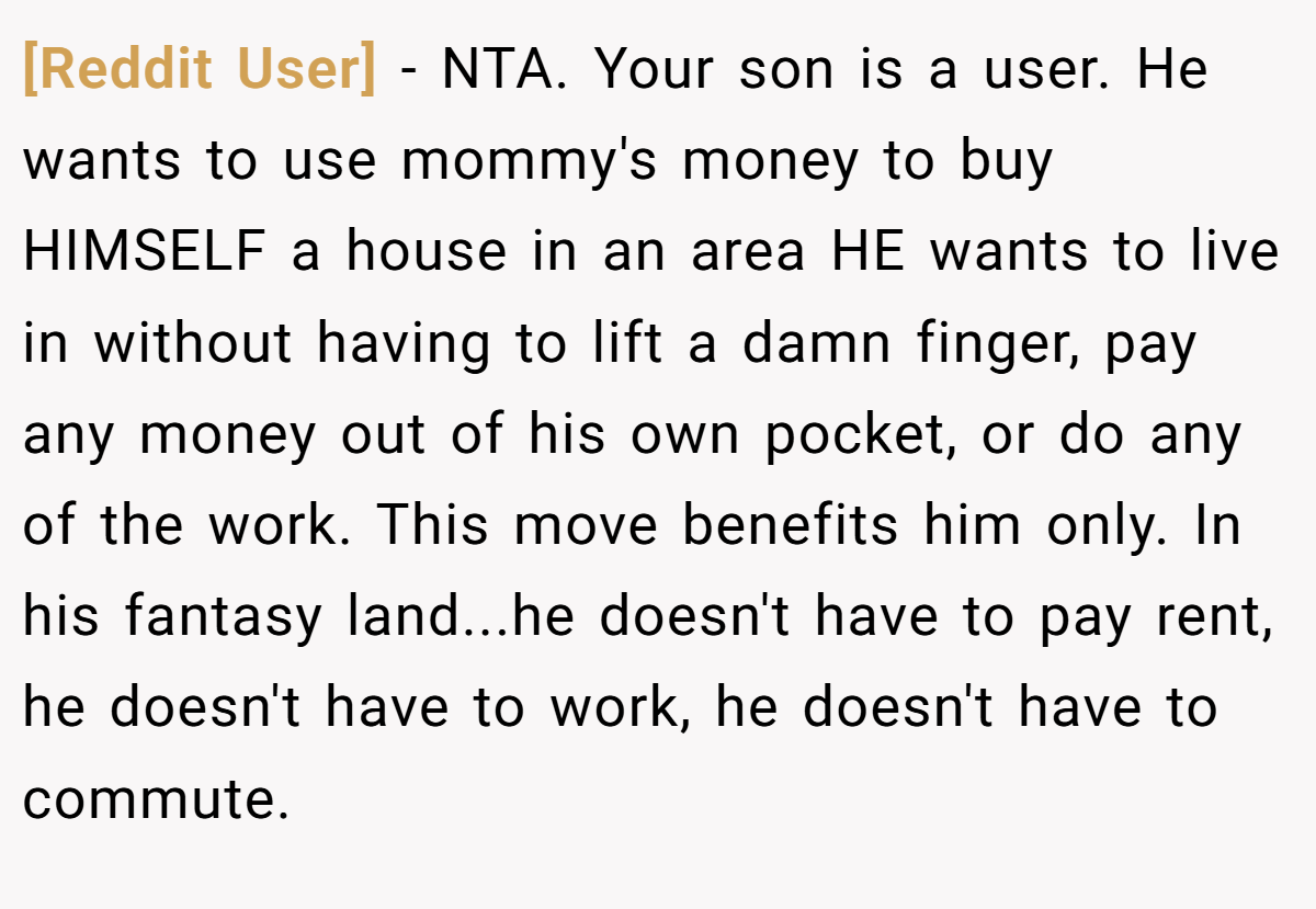 [Reddit User] - NTA. Your son is a user. He wants to use mommy's money to buy HIMSELF a house in an area HE wants to live in without having to lift a damn finger, pay any money out of his own pocket, or do any of the work. This move benefits him only. In his fantasy land...he doesn't have to pay rent, he doesn't have to work, he doesn't have to commute.