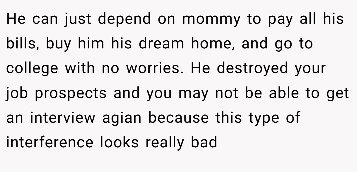 He can just depend on mommy to pay all his bills, buy him his dream home, and go to college with no worries. He destroyed your job prospects and you may not be able to get an interview agian because this type of interference looks really bad