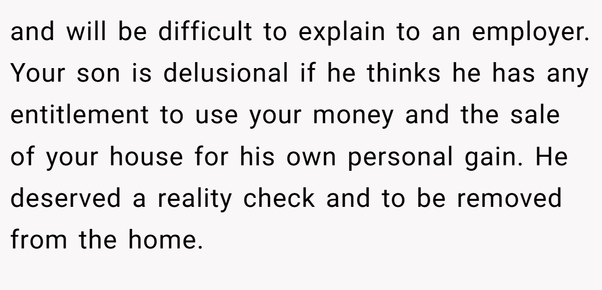 and will be difficult to explain to an employer. Your son is delusional if he thinks he has any entitlement to use your money and the sale of your house for his own personal gain. He deserved a reality check and to be removed from the home.