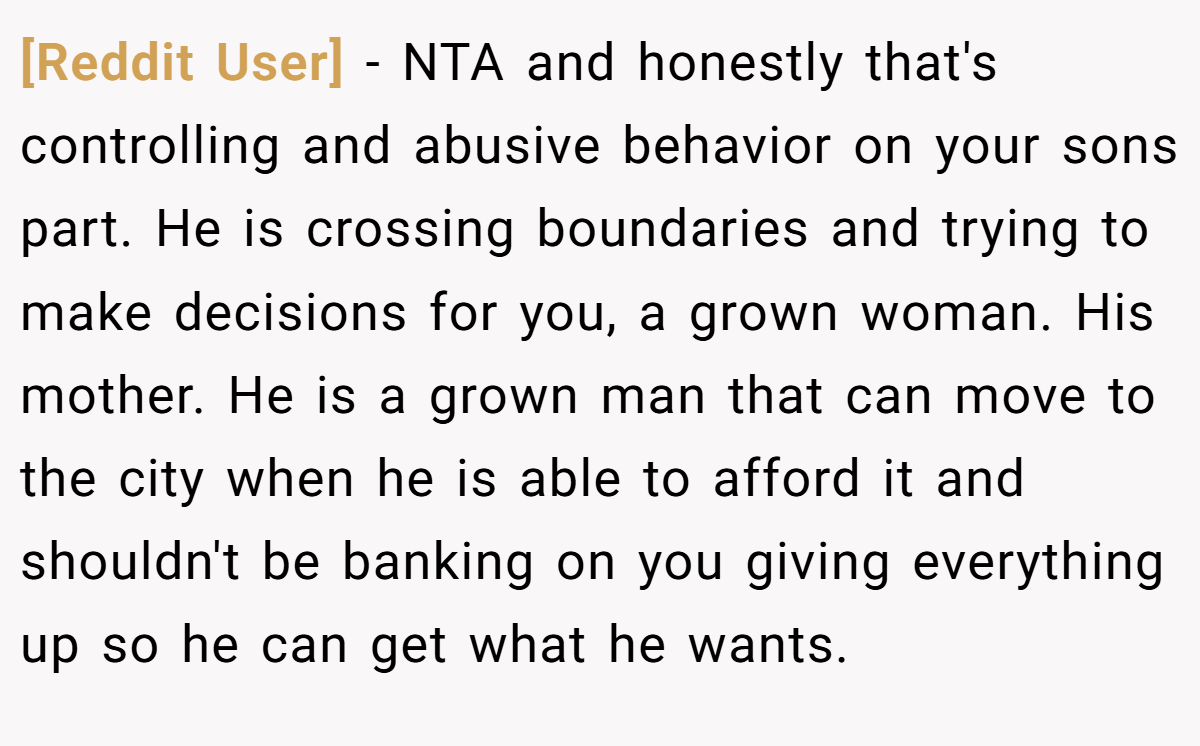 [Reddit User] - NTA and honestly that's controlling and abusive behavior on your sons part. He is crossing boundaries and trying to make decisions for you, a grown woman. His mother. He is a grown man that can move to the city when he is able to afford it and shouldn't be banking on you giving everything up so he can get what he wants.