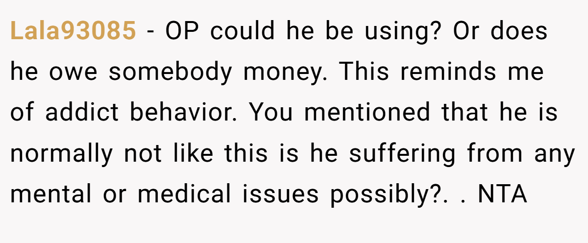 Lala93085 - OP could he be using? Or does he owe somebody money. This reminds me of addict behavior. You mentioned that he is normally not like this is he suffering from any mental or medical issues possibly?. ​. NTA