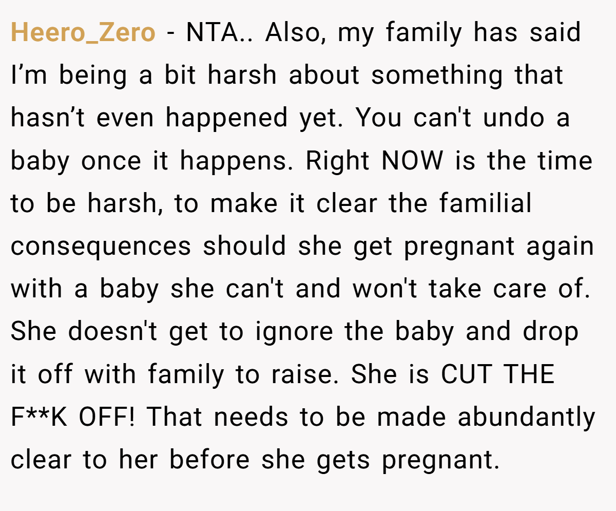 Heero_Zero − NTA.. Also, my family has said I’m being a bit harsh about something that hasn’t even happened yet. You can't undo a baby once it happens. Right NOW is the time to be harsh, to make it clear the familial consequences should she get pregnant again with a baby she can't and won't take care of. She doesn't get to ignore the baby and drop it off with family to raise. She is CUT THE F**K OFF! That needs to be made abundantly clear to her before she gets pregnant.