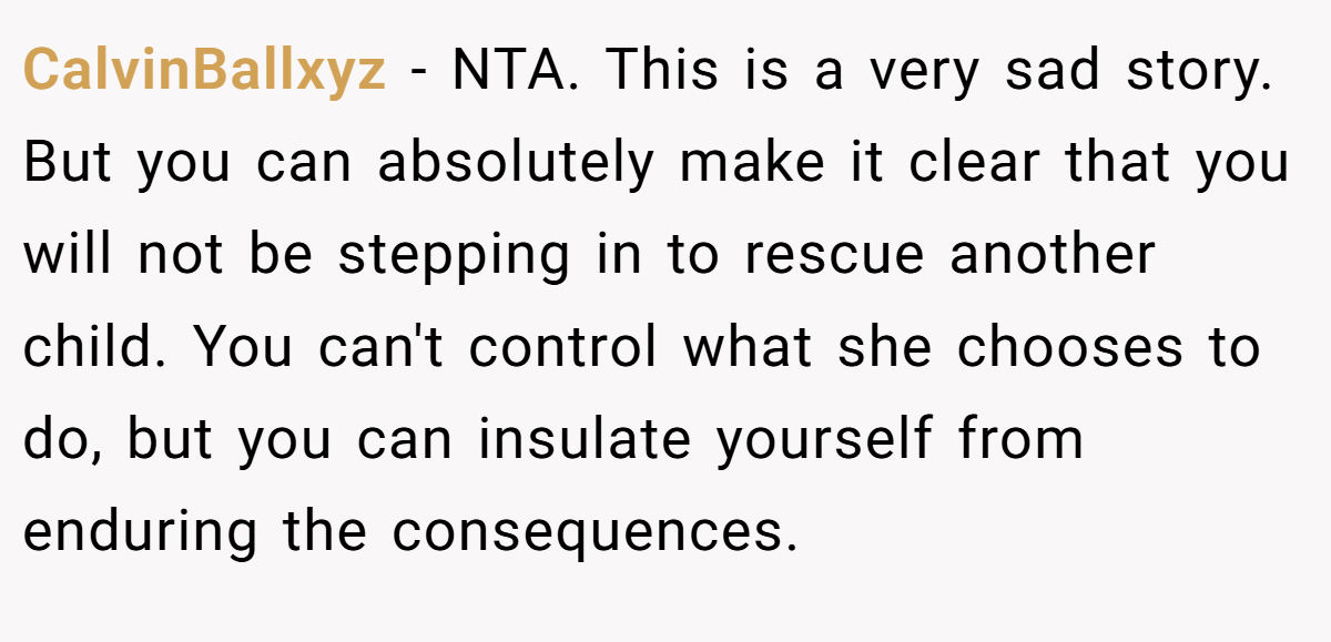 CalvinBallxyz − NTA. This is a very sad story. But you can absolutely make it clear that you will not be stepping in to rescue another child. You can't control what she chooses to do, but you can insulate yourself from enduring the consequences.