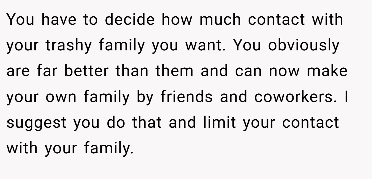 You have to decide how much contact with your trashy family you want. You obviously are far better than them and can now make your own family by friends and coworkers. I suggest you do that and limit your contact with your family.