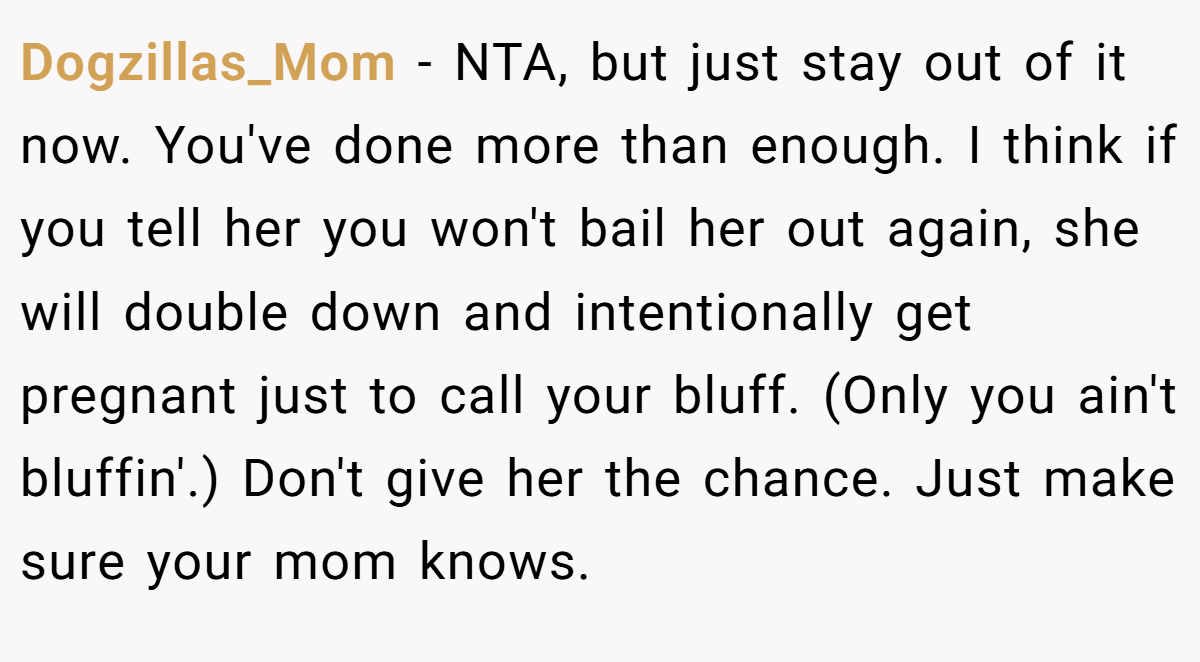 Dogzillas_Mom − NTA, but just stay out of it now. You've done more than enough. I think if you tell her you won't bail her out again, she will double down and intentionally get pregnant just to call your bluff. (Only you ain't bluffin'.) Don't give her the chance. Just make sure your mom knows.