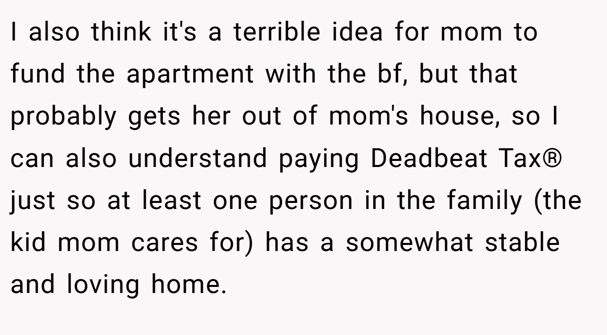 I also think it's a terrible idea for mom to fund the apartment with the bf, but that probably gets her out of mom's house, so I can also understand paying Deadbeat Tax® just so at least one person in the family (the kid mom cares for) has a somewhat stable and loving home.