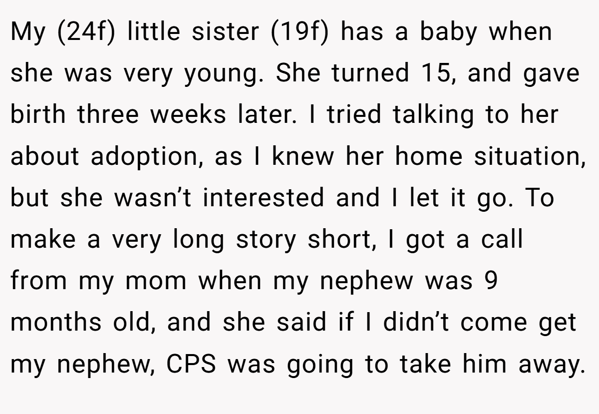 My (24f) little sister (19f) has a baby when she was very young. She turned 15, and gave birth three weeks later. I tried talking to her about adoption, as I knew her home situation, but she wasn’t interested and I let it go. To make a very long story short, I got a call from my mom when my nephew was 9 months old, and she said if I didn’t come get my nephew, CPS was going to take him away.