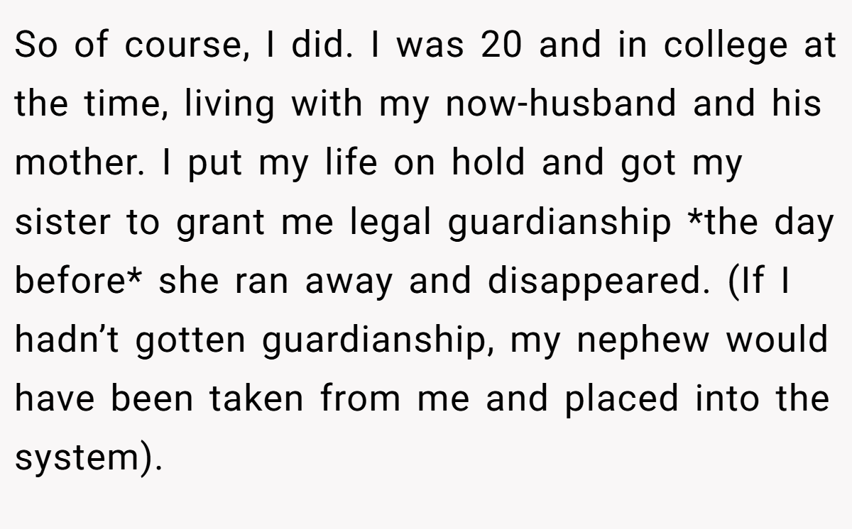 So of course, I did. I was 20 and in college at the time, living with my now-husband and his mother. I put my life on hold and got my sister to grant me legal guardianship *the day before* she ran away and disappeared. (If I hadn’t gotten guardianship, my nephew would have been taken from me and placed into the system).