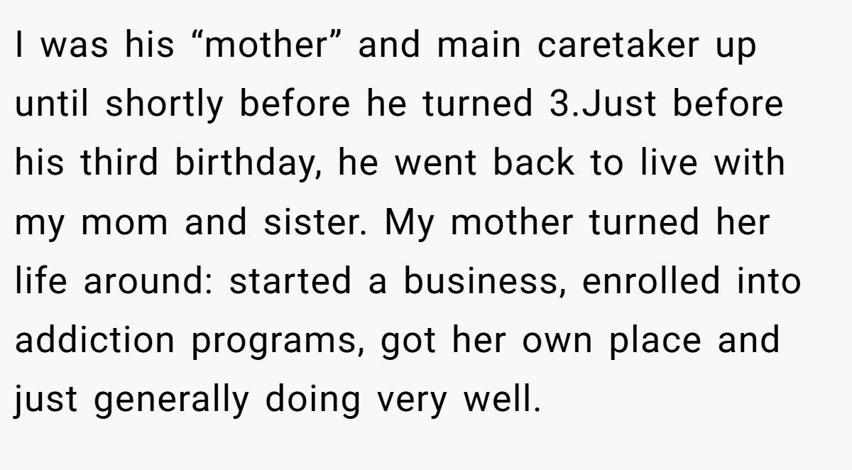 I was his “mother” and main caretaker up until shortly before he turned 3.Just before his third birthday, he went back to live with my mom and sister. My mother turned her life around: started a business, enrolled into addiction programs, got her own place and just generally doing very well.