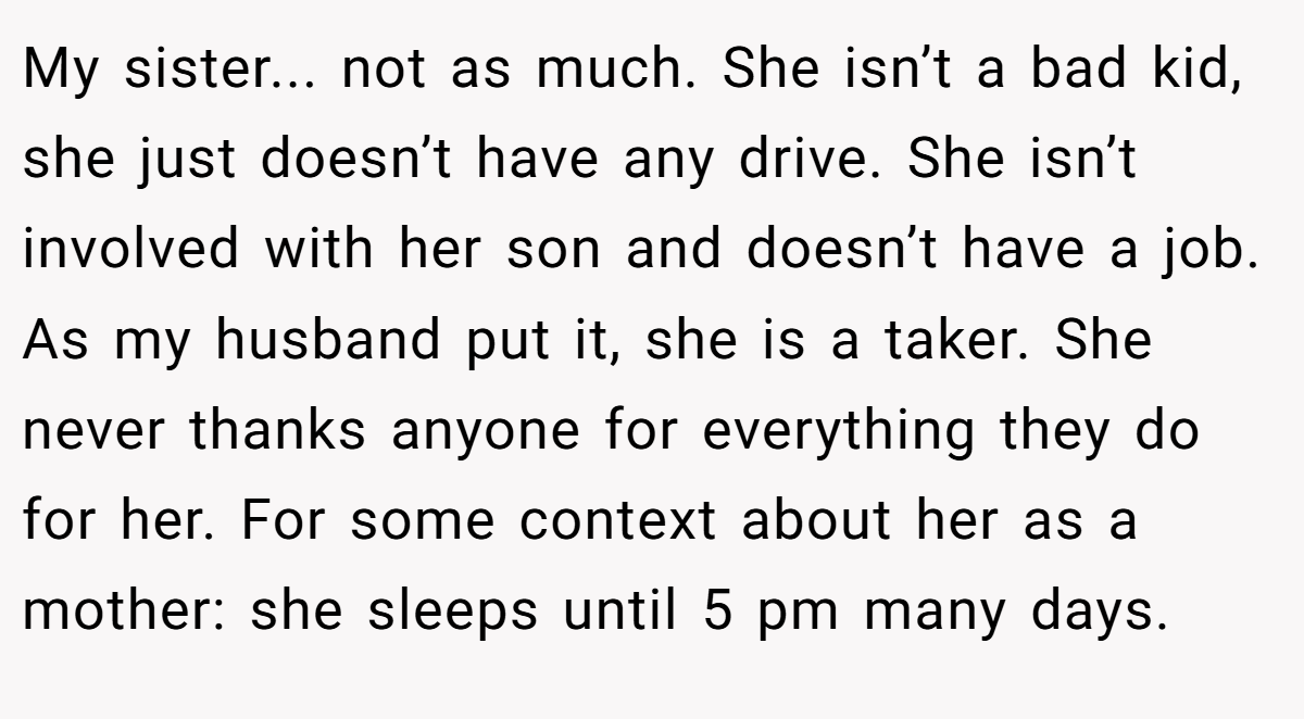 My sister... not as much. She isn’t a bad kid, she just doesn’t have any drive. She isn’t involved with her son and doesn’t have a job. As my husband put it, she is a taker. She never thanks anyone for everything they do for her. For some context about her as a mother: she sleeps until 5 pm many days.