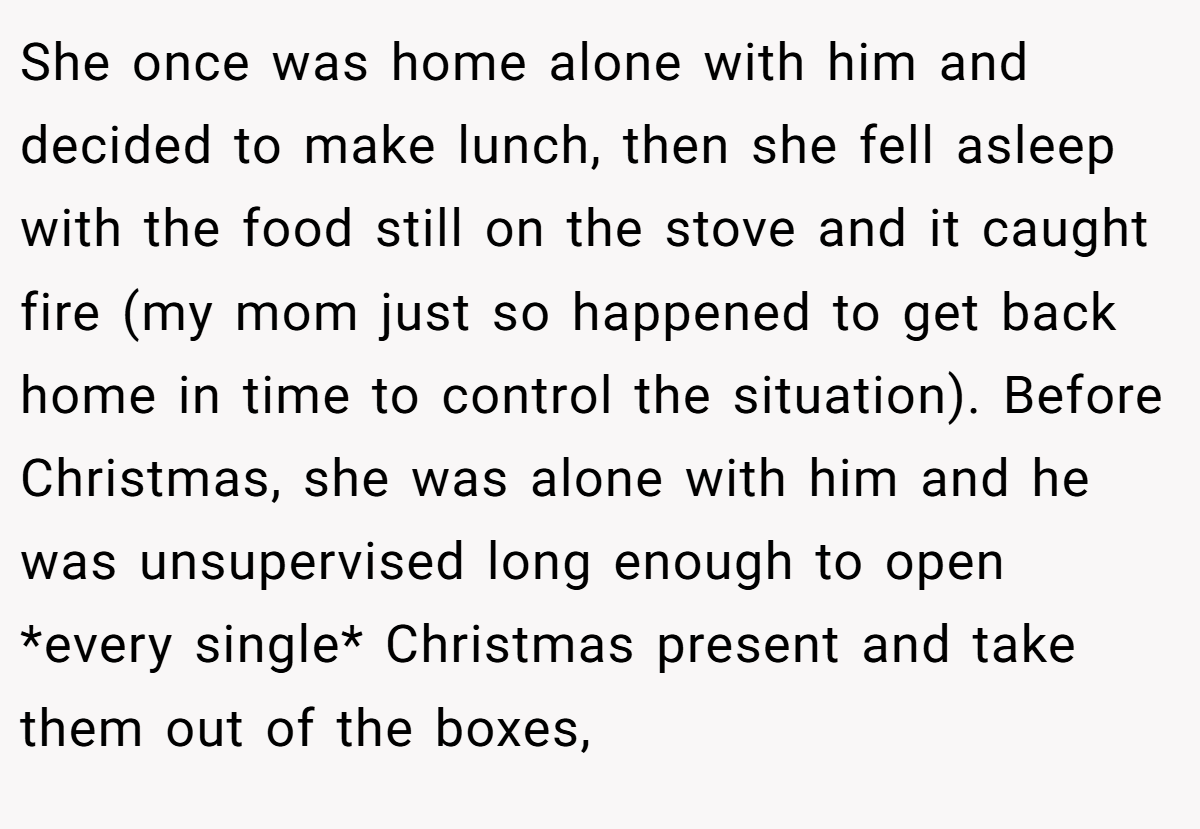She once was home alone with him and decided to make lunch, then she fell asleep with the food still on the stove and it caught fire (my mom just so happened to get back home in time to control the situation). Before Christmas, she was alone with him and he was unsupervised long enough to open *every single* Christmas present and take them out of the boxes,