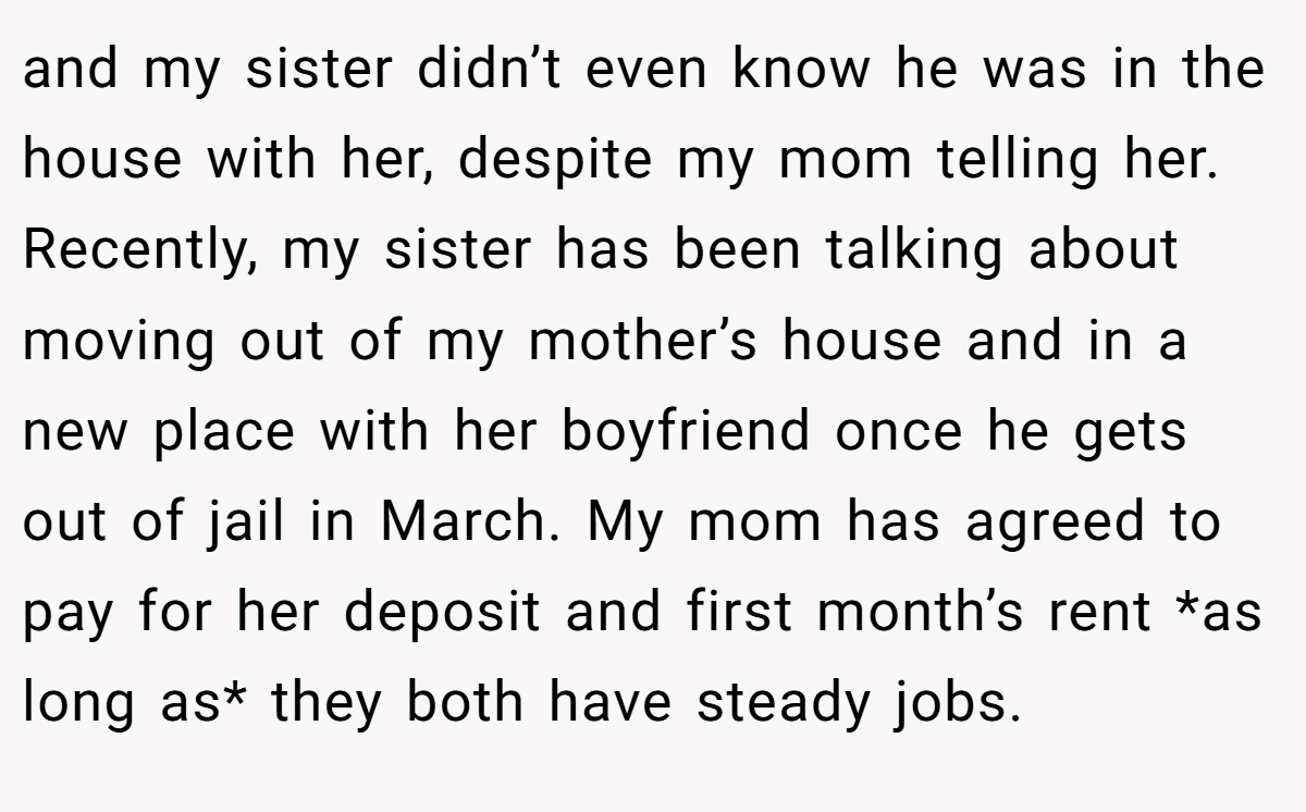 and my sister didn’t even know he was in the house with her, despite my mom telling her. Recently, my sister has been talking about moving out of my mother’s house and in a new place with her boyfriend once he gets out of jail in March. My mom has agreed to pay for her deposit and first month’s rent *as long as* they both have steady jobs.