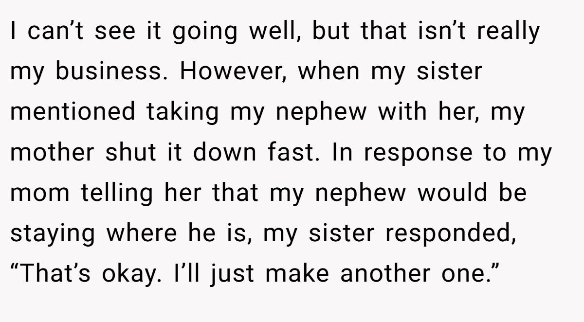 I can’t see it going well, but that isn’t really my business. However, when my sister mentioned taking my nephew with her, my mother shut it down fast. In response to my mom telling her that my nephew would be staying where he is, my sister responded, “That’s okay. I’ll just make another one.”