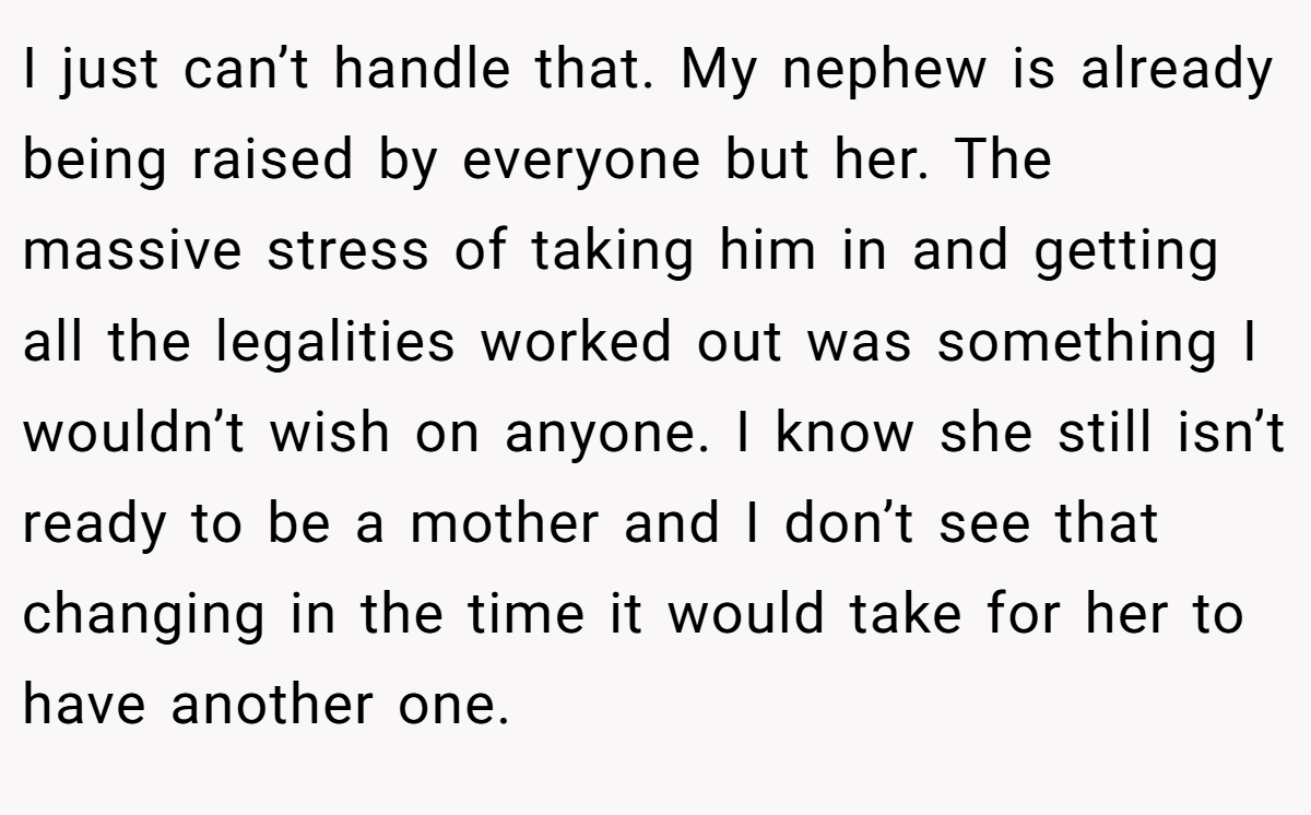 I just can’t handle that. My nephew is already being raised by everyone but her. The massive stress of taking him in and getting all the legalities worked out was something I wouldn’t wish on anyone. I know she still isn’t ready to be a mother and I don’t see that changing in the time it would take for her to have another one.
