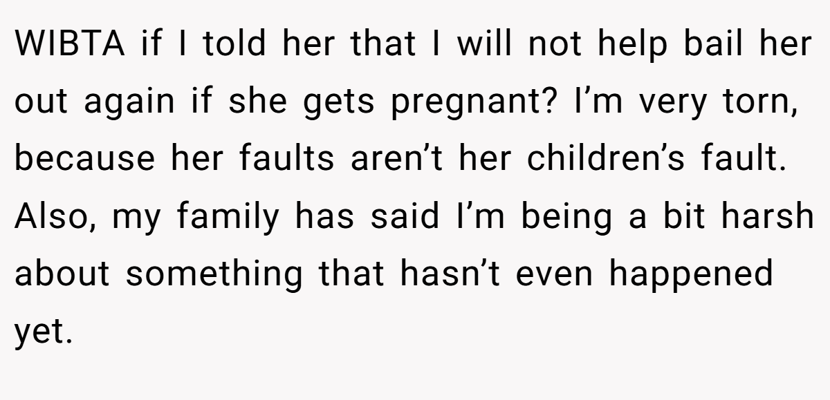 WIBTA if I told her that I will not help bail her out again if she gets pregnant? I’m very torn, because her faults aren’t her children’s fault. Also, my family has said I’m being a bit harsh about something that hasn’t even happened yet.