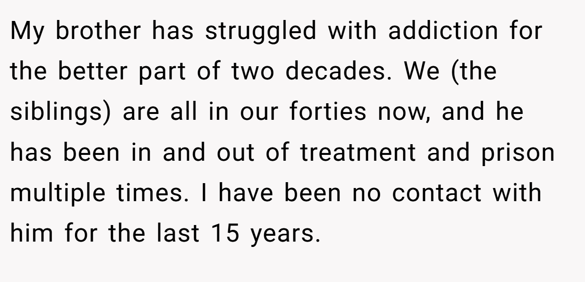 My brother has struggled with addiction for the better part of two decades. We (the siblings) are all in our forties now, and he has been in and out of treatment and prison multiple times. I have been no contact with him for the last 15 years.