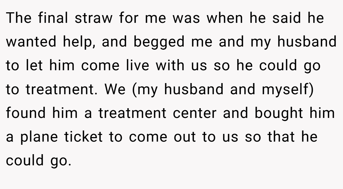 The final straw for me was when he said he wanted help, and begged me and my husband to let him come live with us so he could go to treatment. We (my husband and myself) found him a treatment center and bought him a plane ticket to come out to us so that he could go.