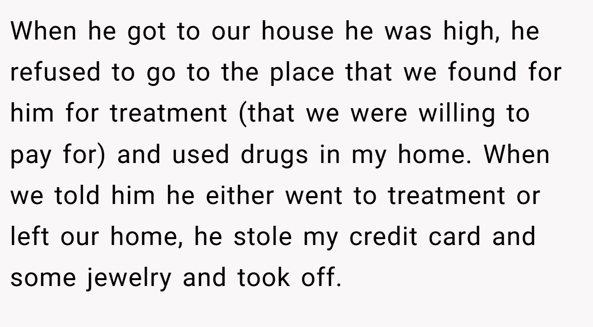 When he got to our house he was high, he refused to go to the place that we found for him for treatment (that we were willing to pay for) and used drugs in my home. When we told him he either went to treatment or left our home, he stole my credit card and some jewelry and took off.