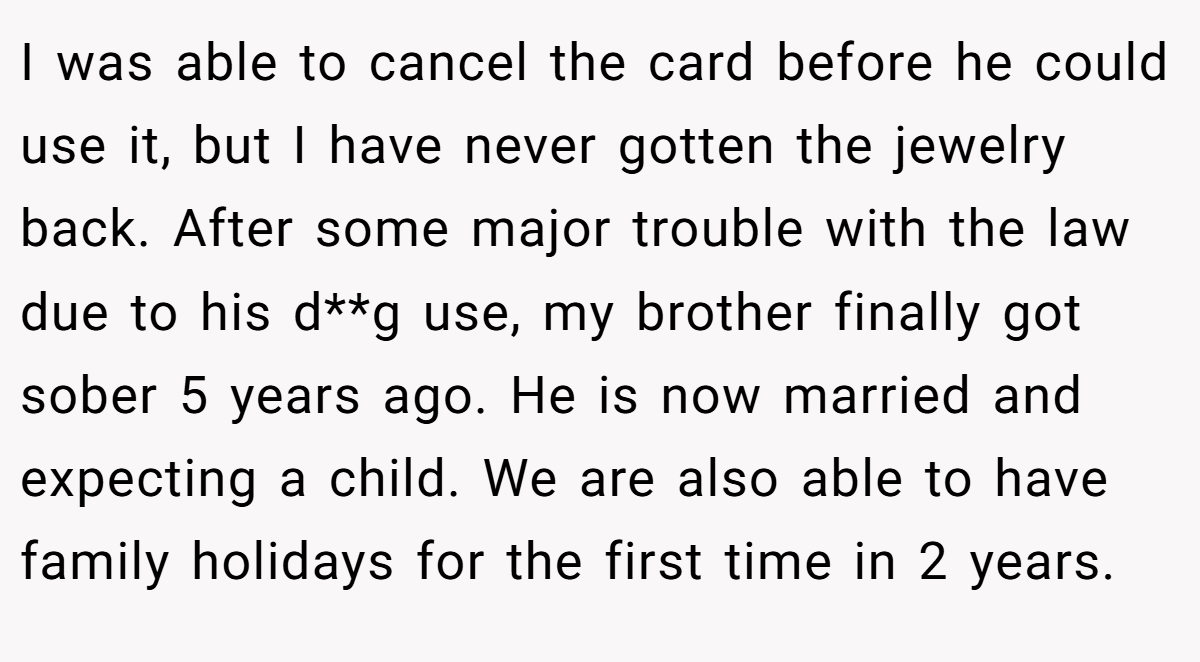 I was able to cancel the card before he could use it, but I have never gotten the jewelry back. After some major trouble with the law due to his d**g use, my brother finally got sober 5 years ago. He is now married and expecting a child. We are also able to have family holidays for the first time in 2 years.