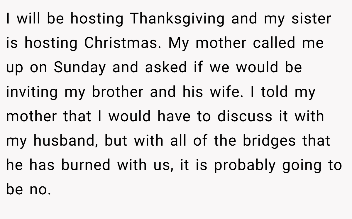 I will be hosting Thanksgiving and my sister is hosting Christmas. My mother called me up on Sunday and asked if we would be inviting my brother and his wife. I told my mother that I would have to discuss it with my husband, but with all of the bridges that he has burned with us, it is probably going to be no.