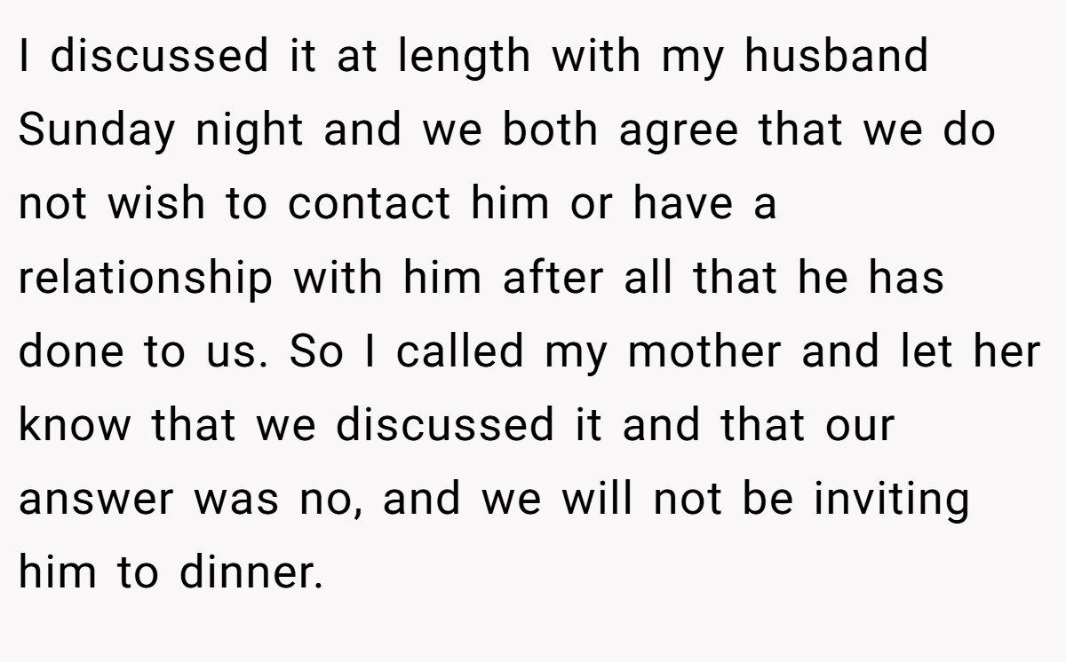 I discussed it at length with my husband Sunday night and we both agree that we do not wish to contact him or have a relationship with him after all that he has done to us. So I called my mother and let her know that we discussed it and that our answer was no, and we will not be inviting him to dinner.