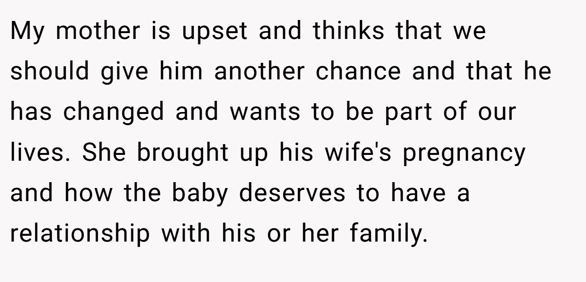 My mother is upset and thinks that we should give him another chance and that he has changed and wants to be part of our lives. She brought up his wife's pregnancy and how the baby deserves to have a relationship with his or her family.