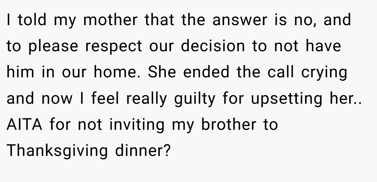 I told my mother that the answer is no, and to please respect our decision to not have him in our home. She ended the call crying and now I feel really guilty for upsetting her.. AITA for not inviting my brother to Thanksgiving dinner?